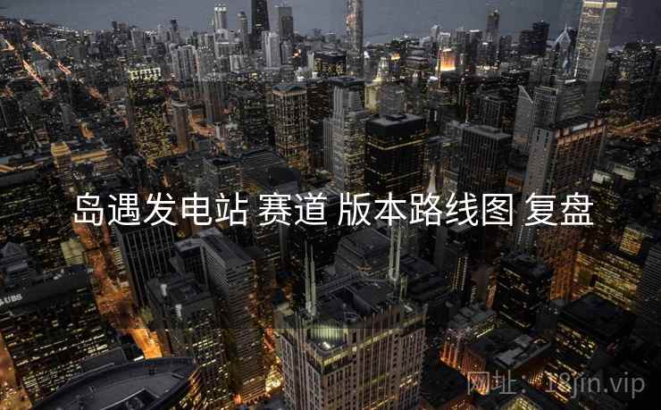 岛遇发电站 赛道 版本路线图 复盘