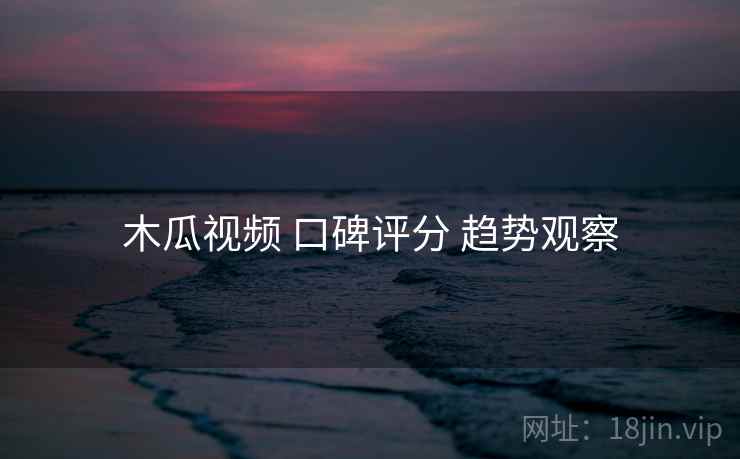 木瓜视频 口碑评分 趋势观察