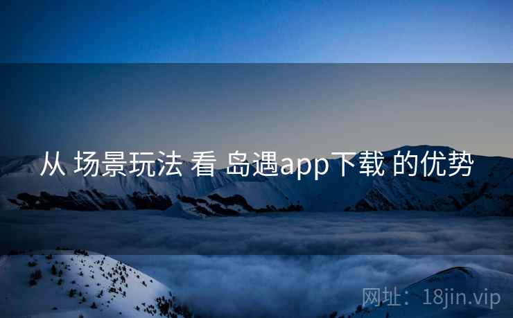 从 场景玩法 看 岛遇app下载 的优势